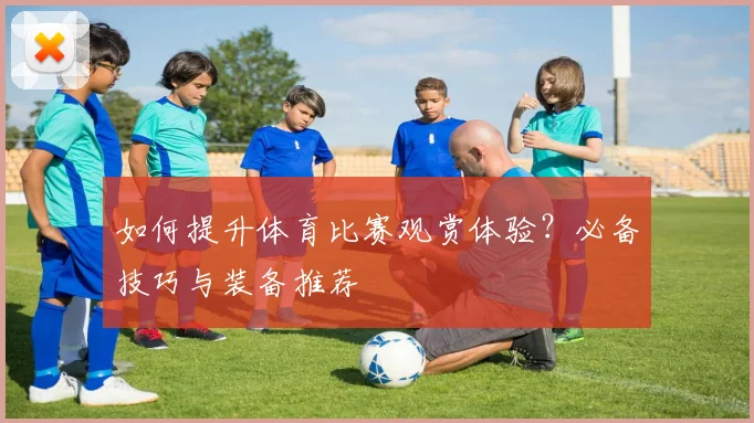 如何提升体育比赛观赏体验？必备技巧与装备推荐