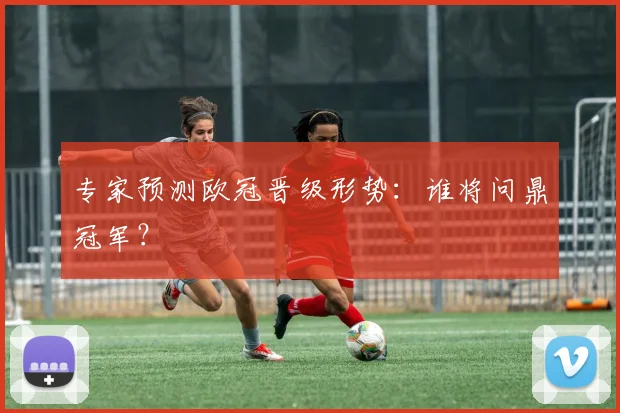 专家预测欧冠晋级形势：谁将问鼎冠军？