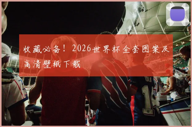 收藏必备！2026世界杯全套图案及高清壁纸下载