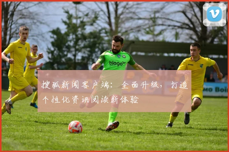 搜狐新闻客户端：全面升级，打造个性化资讯阅读新体验