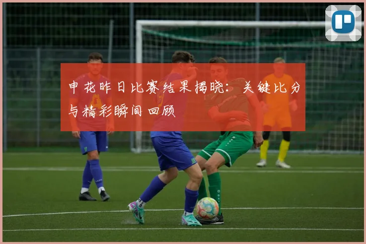 申花昨日比赛结果揭晓：关键比分与精彩瞬间回顾